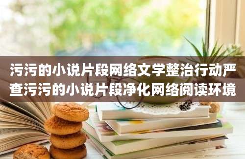 污污的小说片段网络文学整治行动严查污污的小说片段净化网络阅读环境