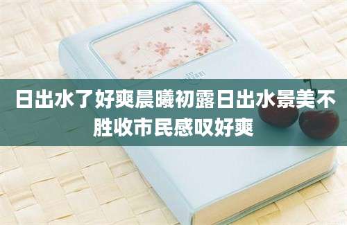 日出水了好爽晨曦初露日出水景美不胜收市民感叹好爽