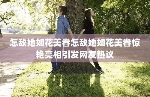 怎敌她如花美眷怎敌她如花美眷惊艳亮相引发网友热议