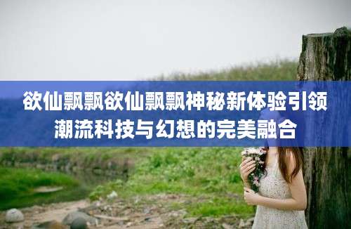 欲仙飘飘欲仙飘飘神秘新体验引领潮流科技与幻想的完美融合