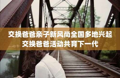 交换爸爸亲子新风尚全国多地兴起交换爸爸活动共育下一代