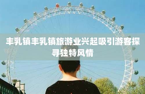 丰乳镇丰乳镇旅游业兴起吸引游客探寻独特风情