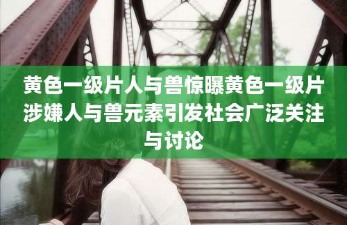 黄色一级片人与兽惊曝黄色一级片涉嫌人与兽元素引发社会广泛关注与讨论