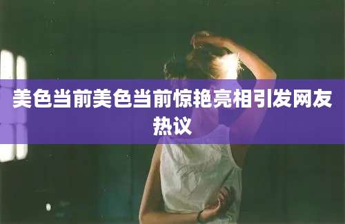 美色当前美色当前惊艳亮相引发网友热议
