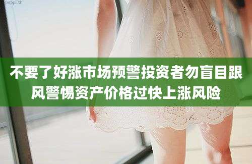 不要了好涨市场预警投资者勿盲目跟风警惕资产价格过快上涨风险