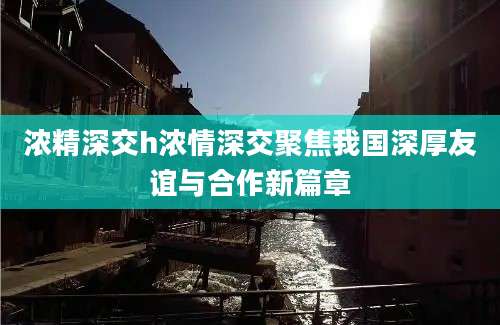 浓精深交h浓情深交聚焦我国深厚友谊与合作新篇章