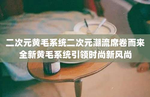 二次元黄毛系统二次元潮流席卷而来全新黄毛系统引领时尚新风尚
