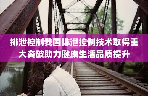 排泄控制我国排泄控制技术取得重大突破助力健康生活品质提升