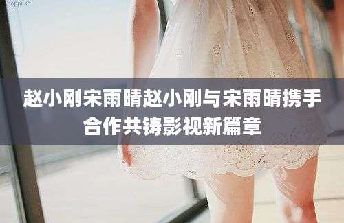 赵小刚宋雨晴赵小刚与宋雨晴携手合作共铸影视新篇章