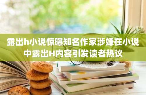 露出h小说惊曝知名作家涉嫌在小说中露出H内容引发读者热议