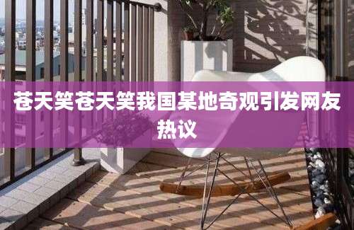 苍天笑苍天笑我国某地奇观引发网友热议