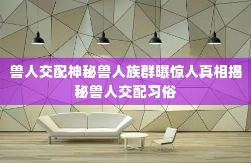 兽人交配神秘兽人族群曝惊人真相揭秘兽人交配习俗