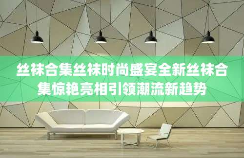 丝袜合集丝袜时尚盛宴全新丝袜合集惊艳亮相引领潮流新趋势