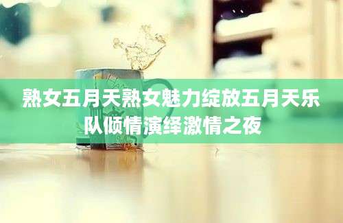 熟女五月天熟女魅力绽放五月天乐队倾情演绎激情之夜