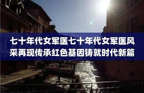 七十年代女军医七十年代女军医风采再现传承红色基因铸就时代新篇