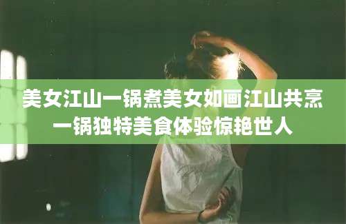 美女江山一锅煮美女如画江山共烹一锅独特美食体验惊艳世人