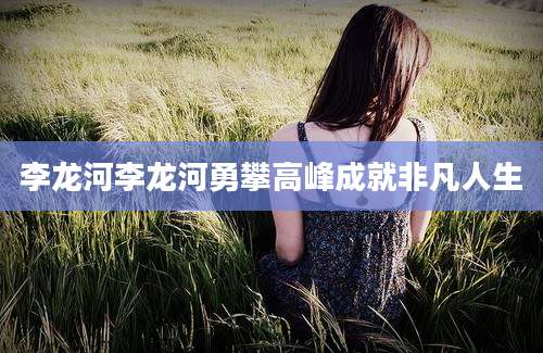 李龙河李龙河勇攀高峰成就非凡人生