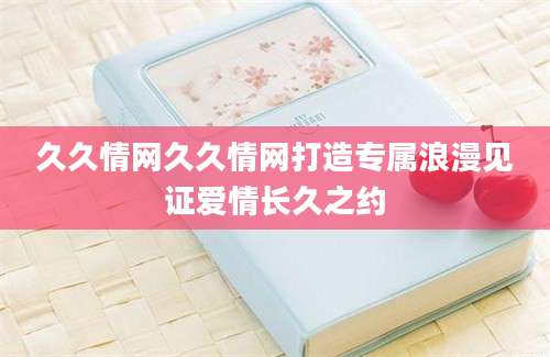 久久情网久久情网打造专属浪漫见证爱情长久之约