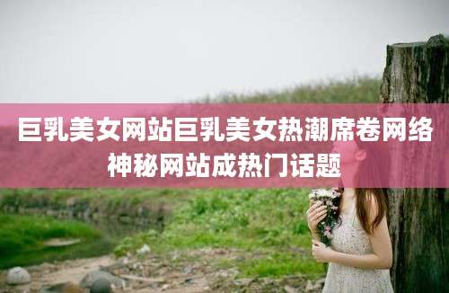 巨乳美女网站巨乳美女热潮席卷网络神秘网站成热门话题