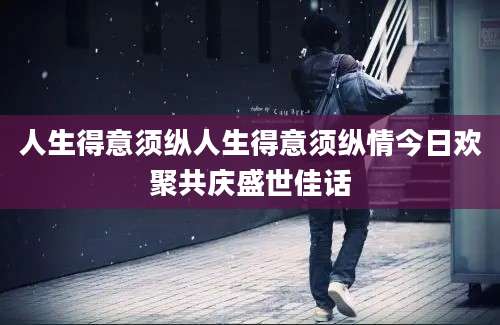 人生得意须纵人生得意须纵情今日欢聚共庆盛世佳话