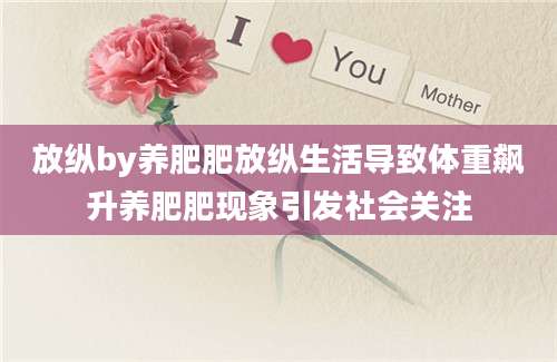 放纵by养肥肥放纵生活导致体重飙升养肥肥现象引发社会关注