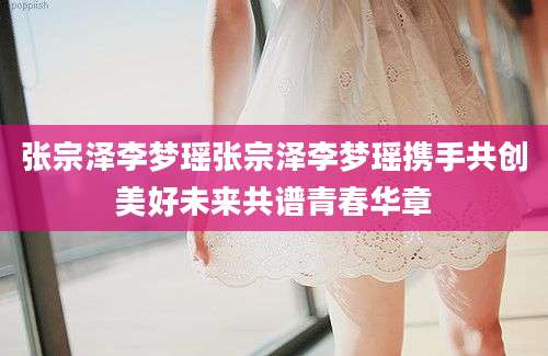 张宗泽李梦瑶张宗泽李梦瑶携手共创美好未来共谱青春华章