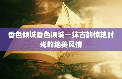 香色倾城香色倾城一抹古韵惊艳时光的绝美风情