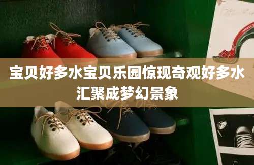宝贝好多水宝贝乐园惊现奇观好多水汇聚成梦幻景象