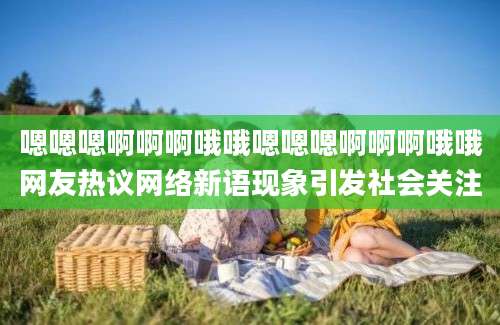 嗯嗯嗯啊啊啊哦哦嗯嗯嗯啊啊啊哦哦网友热议网络新语现象引发社会关注