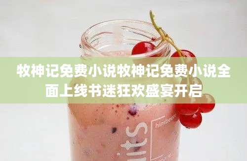 牧神记免费小说牧神记免费小说全面上线书迷狂欢盛宴开启