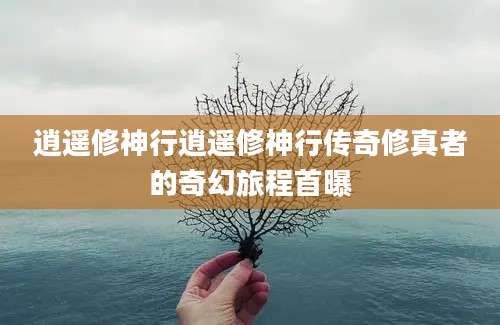 逍遥修神行逍遥修神行传奇修真者的奇幻旅程首曝