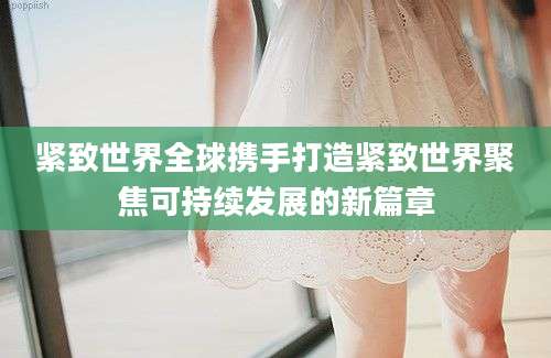 紧致世界全球携手打造紧致世界聚焦可持续发展的新篇章