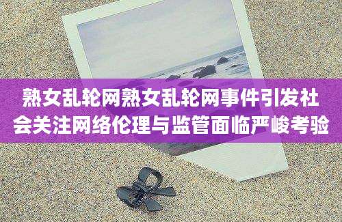 熟女乱轮网熟女乱轮网事件引发社会关注网络伦理与监管面临严峻考验