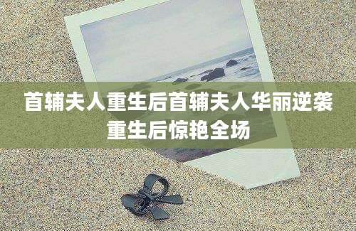 首辅夫人重生后首辅夫人华丽逆袭重生后惊艳全场