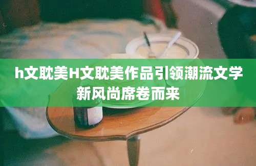 h文耽美H文耽美作品引领潮流文学新风尚席卷而来