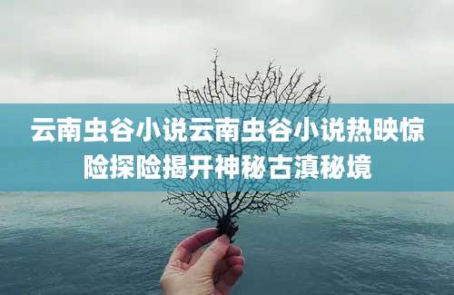云南虫谷小说云南虫谷小说热映惊险探险揭开神秘古滇秘境