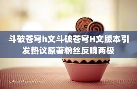 斗破苍穹h文斗破苍穹H文版本引发热议原著粉丝反响两极