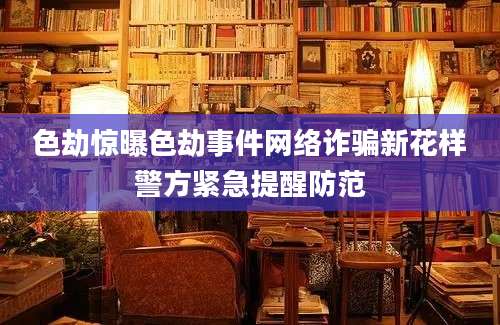 色劫惊曝色劫事件网络诈骗新花样警方紧急提醒防范