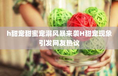 h甜宠甜蜜宠溺风暴来袭H甜宠现象引发网友热议