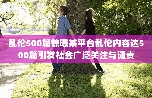 乱伦500篇惊曝某平台乱伦内容达500篇引发社会广泛关注与谴责
