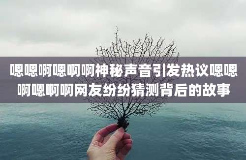 嗯嗯啊嗯啊啊神秘声音引发热议嗯嗯啊嗯啊啊网友纷纷猜测背后的故事
