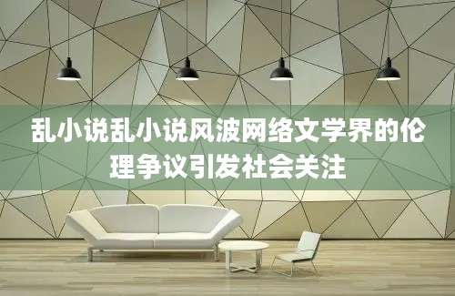 乱小说乱小说风波网络文学界的伦理争议引发社会关注