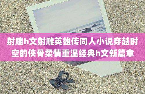 射雕h文射雕英雄传同人小说穿越时空的侠骨柔情重温经典h文新篇章