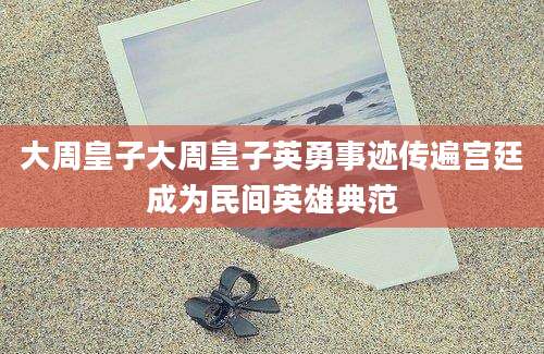大周皇子大周皇子英勇事迹传遍宫廷成为民间英雄典范