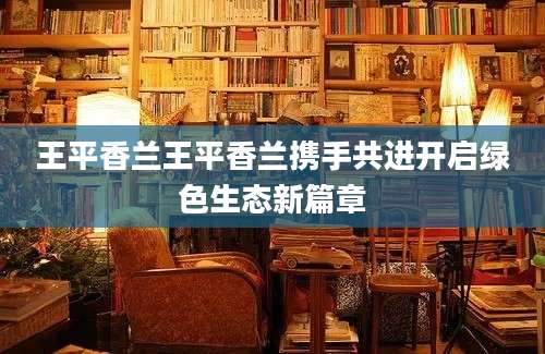 王平香兰王平香兰携手共进开启绿色生态新篇章