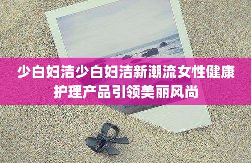 少白妇洁少白妇洁新潮流女性健康护理产品引领美丽风尚