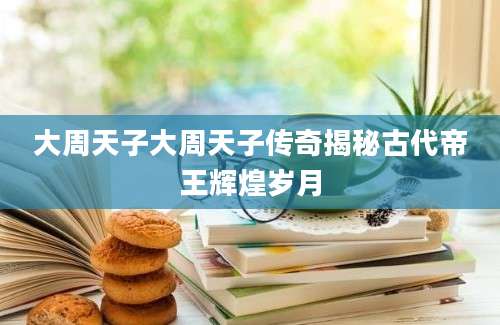 大周天子大周天子传奇揭秘古代帝王辉煌岁月