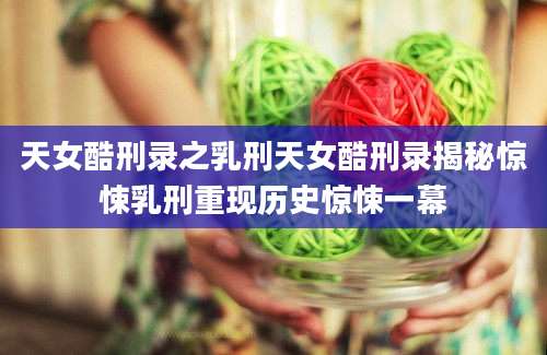 天女酷刑录之乳刑天女酷刑录揭秘惊悚乳刑重现历史惊悚一幕