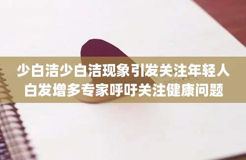 少白洁少白洁现象引发关注年轻人白发增多专家呼吁关注健康问题