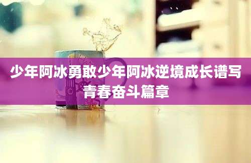 少年阿冰勇敢少年阿冰逆境成长谱写青春奋斗篇章